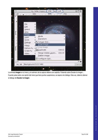  




La entrada Imagen en el menú y el submenú de la captura debería ser explicita. Pulsando sobre Escalar la imagen.... 
Cuando pulsa sobre una opción del menú que tiene puntos suspensivos, se espera otro diálogo. Esta vez, debería obtener 
el diálogo de Escalar la imagen. 
 




                                                                                                                                  
                                                                                                                                 G e n e r a t e d   b y   d o c b o o k 2 o d f




GNU Image Manipulation Program                                                                                 Page 29 of 688 
Generated by docbook2odf
 