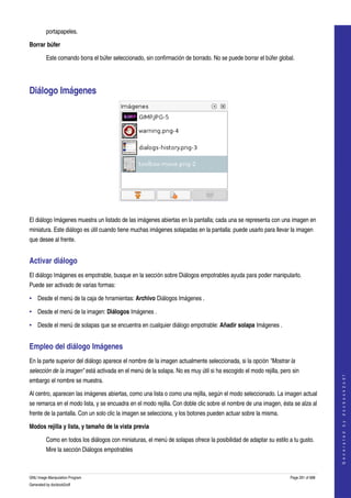  
         portapapeles. 

Borrar búfer

         Este comando borra el búfer seleccionado, sin confirmación de borrado. No se puede borrar el búfer global. 




Diálogo Imágenes 




 

El diálogo Imágenes muestra un listado de las imágenes abiertas en la pantalla; cada una se representa con una imagen en 
miniatura. Este diálogo es útil cuando tiene muchas imágenes solapadas en la pantalla: puede usarlo para llevar la imagen 
que desee al frente. 


Activar diálogo 
El diálogo Imágenes es empotrable, busque en la sección sobre Diálogos empotrables ayuda para poder manipularlo. 
Puede ser activado de varias formas: 

• Desde el menú de la caja de hrramientas: Archivo Diálogos Imágenes . 

• Desde el menú de la imagen: Diálogos Imágenes . 

• Desde el menú de solapas que se encuentra en cualquier diálogo empotrable: Añadir solapa Imágenes . 


Empleo del diálogo Imágenes 
En la parte superior del diálogo aparece el nombre de la imagen actualmente seleccionada, si la opción "Mostrar la  
selección de la imagen" está activada en el menú de la solapa. No es muy útil si ha escogido el modo rejilla, pero sin 
                                                                                                                                      
                                                                                                                                     G e n e r a t e d   b y   d o c b o o k 2 o d f




embargo el nombre se muestra. 

Al centro, aparecen las imágenes abiertas, como una lista o como una rejilla, según el modo seleccionado. La imagen actual 
se remarca en el modo lista, y se encuadra en el modo rejilla. Con doble clic sobre el nombre de una imagen, ésta se alza al 
frente de la pantalla. Con un solo clic la imagen se selecciona, y los botones pueden actuar sobre la misma. 

Modos rejilla y lista, y tamaño de la vista previa 

         Como en todos los diálogos con miniaturas, el menú de solapas ofrece la posibilidad de adaptar su estilo a tu gusto. 
         Mire la sección Diálogos empotrables 



GNU Image Manipulation Program                                                                                    Page 291 of 688 
Generated by docbook2odf
 