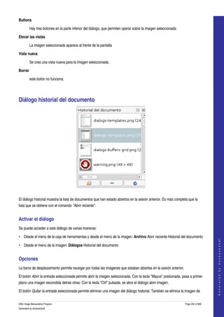  
Buttons

         Hay tres botones en la parte inferior del diálogo, que permiten operar sobre la imagen seleccionada: 

Elevar las vistas

         La imagen seleccionada aparece al frente de la pantalla 

Vista nueva

         Se crea una vista nueva para la imagen seleccionada. 

Borrar

         este botón no funciona.




Diálogo historial del documento 




 

El diálogo historial muestra la lista de documentos que han estado abiertos en la sesión anterior. Es más completa que la 
lista que se obtiene con el comando "Abrir reciente". 


Activar el diálogo 
Se puede acceder a este diálogo de varias maneras: 

• Desde el menú de la caja de herramientas y desde el menú de la imagen: Archivo Abrir reciente Historial del documento 
                                                                                                                                     
                                                                                                                                    G e n e r a t e d   b y   d o c b o o k 2 o d f




• Desde el menú de la imagen: Diálogos Historial del documanto 


Opciones 
La barra de desplazamiento permite navegar por todas las imágenes que estaban abiertas en la sesión anterior. 

El botón Abrir la entrada seleccionada permite abrir la imagen seleccionada. Con la tecla "Mayus" presionada, pasa a primer 
plano una imagen escondida detrás otras. Con la tecla "Ctrl" pulsada, se abre el diálogo abrir imagen. 

El botón Quitar la entrada seleccionada permite eliminar una imagen del diálogo historial. También se elimina la imagen de 


GNU Image Manipulation Program                                                                                   Page 292 of 688 
Generated by docbook2odf
 
