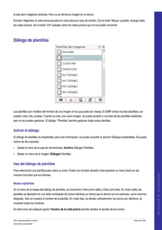  
la lista abrir imágenes recientes. Pero no se elimina la imagen en si misma. 

El botón Regenerar la vista previa actualiza la vista previa en caso de cambio. Con la tecla "Mayus" pulsada, recarga todas 
las vistas previas. con la tecla "Ctrl" pulsada, borra las vistas previas que no se puedan encontrar 




Diálogo de plantillas 




 

Las plantillas son modelos del formato de una imagen en la que puede ser creada. El GIMP ofrece muchas plantillas y se 
pueden crear más, propias. Cuando se crea una nueva imagen, se puede acceder a una lista de las plantillas existentes 
pero no se pueden gestionar. El diálogo "Plantillas" permite gestionar todas estas plantillas. 


Activar el diálogo 
El diálogo de plantillas es empotrable; para más información, se puede consultar la sección Diálogos empotrables. Se puede 
activar de dos maneras: 

• Desde el menú de la caja de herramientas: Archivo Diálogos Plantillas . 

• Desde un menú de la imagen: Diálogos Plantillas . 


Uso del diálogo de plantillas 
Para seleccionar una plantilla pulse sobre su icono. Pulsar con el botón derecho hace aparecer un menú local con las 
                                                                                                                                        




mismas funciones que los botones. 
                                                                                                                                       G e n e r a t e d   b y   d o c b o o k 2 o d f




Modos rejilla/lista 

En el menú de la solapa del diálogo de plantillas, se encuentran Vista como rejilla y Vista como lista. En modo rejilla, las 
plantillas se depositan en una tabla rectángular de iconos idénticos (a menos que le demos uno en particular, como veremos 
después). Solo se muestra el nombre de la plantilla. En modo lista, se alinean verticalmente; los iconos son idénticos; se 
muestran todos los nombres. 

En este menú de solapa,la opción Tamaño de la vista previa permite cambiar el tamaño de los iconos. 


GNU Image Manipulation Program                                                                                      Page 293 of 688 
Generated by docbook2odf
 