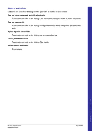  
Botones en la parte inferior 

Los botones de la parte inferior del diálogo permiten operar sobre las plantillas de varias maneras: 

Crear una imagen nueva desde la plantilla seleccionada 

         Pulsando sobre este botón se abre el diálogo Crear una imagen nueva según el modelo de plantilla seleccionada. 

Crear una nueva plantilla

         Pulsando sobre este botón se abre el diálogo Nueva plantilla idéntico al diálogo editar plantilla, que veremos más 
         abajo. 

Duplicar la plantilla seleccionada

         Pulsando sobre este botón se abre el diálogo que vamos a estudiar ahora. 

Editar la plantilla seleccionada

         Pulsando sobre este botón se abre el diálogo Editar plantilla. 

Borrar la plantilla seleccionada

         Sin comentarios.




                                                                                                                                       
                                                                                                                                      G e n e r a t e d   b y   d o c b o o k 2 o d f




GNU Image Manipulation Program                                                                                     Page 294 of 688 
Generated by docbook2odf
 