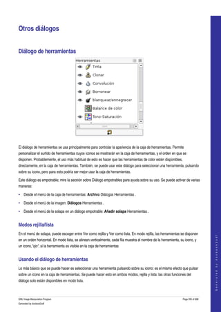  


Otros diálogos 


Diálogo de herramientas 




 

El diálogo de herramientas se usa principalmente para controlar la apariencia de la caja de herramientas. Permite 
personalizar el surtido de herramientas cuyos iconos se mostrarán en la caja de herramientas, y el orden en que se 
disponen. Probablemente, el uso más habitual de esto es hacer que las herramientas de color estén disponibles, 
directamente, en la caja de herramientas. También, se puede usar este diálogo para seleccionar una herramienta, pulsando 
sobre su icono, pero para esto podría ser mejor usar la caja de herramientas. 

Este diálogo es empotrable; mire la sección sobre Diálogo empotrables para ayuda sobre su uso. Se puede activar de varias 
maneras: 

• Desde el menú de la caja de herramientas: Archivo Diálogos Herramientas . 

• Desde el menú de la imagen: Diálogos Herramientas . 

• Desde el menú de la solapa en un diálogo empotrable: Añadir solapa Herramientas . 


Modos rejilla/lista 
En el menú de solapa, puede escoger entre Ver como rejilla y Ver como lista. En modo rejilla, las herramientas se disponen 
                                                                                                                                     
                                                                                                                                    G e n e r a t e d   b y   d o c b o o k 2 o d f




en un orden horizontal. En modo lista, se alinean verticalmente, cada fila muestra el nombre de la herramienta, su icono, y 
un icono,"ojo", si la herramienta es visible en la caja de herramientas 


Usando el diálogo de herramientas 
Lo más básico que se puede hacer es seleccionar una herramienta pulsando sobre su icono: es el mismo efecto que pulsar 
sobre un icono en la caja de herramientas. Se puede hacer esto en ambos modos, rejilla y lista: las otras funciones del 
diálogo solo están disponibles en modo lista. 



GNU Image Manipulation Program                                                                                   Page 295 of 688 
Generated by docbook2odf
 