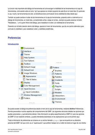  
La función más importante del diálogo de herramientas es la de escoger la visibilidad de las herramientas en la caja de 
herramientas, conmutando sobre el icono "ojo" que aparece en el lado izquierdo de cada fila en el modo lista. En particular, 
si usa, mucho, las herramientas de color, se beneficiará de la conmutación de la visibilidad de ellas desde aquí. 

También se puede cambiar el orden de las herramientas en la caja de herramientas, pulsando sobre un elemento en el 
diálogo de herramientas, en modo lista, y arrastrándolo arriba o abajo en la lista., siempre se puede presionar el botón 
"Restablecer...", en la parte inferior del diálogo, para restablecer el orden y la visibilidad de la herramienta. 

Pulsando con el botón derecho dentro del diálogo, aparece el menú de herramientas, que da una camino alternativo para 
conmutar la visibilidad o para restablecer orden y visibilidad predefinidas. 




Preferencias 

Introducción 




                                                                                                                                         
                                                                                                                                        G e n e r a t e d   b y   d o c b o o k 2 o d f




 

Se puede acceder al diálogo de preferencias desde el menú de la caja de herramientas, mediante Archivo Preferencias . 
Permite personalizar muchos aspectos del comportamiento del GIMP. Las siguientes secciones detallan las opciones que 
puedes personalizar, y qué elementos afectan. Esta información se aplica específicamente a GIMP 2.2, pero las opciones 
de GIMP 2.0 son bastante similares, y puede entenderlas basándose en las explicaciones que se encuentran aquí. 

Toda la información de preferencias se conserva en un archivo llamado gimprc que se encuentra en su directorio 
personal del GIMP. Así que si Ud. es un "superusuario", que prefiere trabajar con un editor de textos en lugar de una interfaz 


GNU Image Manipulation Program                                                                                       Page 296 of 688 
Generated by docbook2odf
 