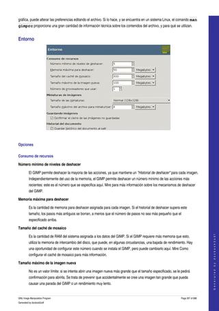  
gráfica, puede alterar las preferencias editando el archivo. Si lo hace, y se encuentra en un sistema Linux, el comando man
gimprc proporciona una gran cantidad de información técnica sobre los contenidos del archivo, y para qué se utilizan. 


Entorno 




  

Opciones 

Consumo de recursos 

Número mínimo de niveles de deshacer

         El GIMP permite deshacer la mayoria de las acciones, ya que mantiene un "Historial de deshacer" para cada imagen. 
         Independientemente del uso de la memoria, el GIMP permite deshacer un número mínimo de las acciones más 
         recientes: este es el número que se especifica aquí. Mire para más información sobre los mecanismos de deshacer 
         del GIMP. 

Memoria máxima para deshacer

         Es la cantidad de memoria para deshacer asignada para cada imagen. Si el historial de deshacer supera este 
         tamaño, los pasos más antiguos se borran, a menos que el número de pasos no sea más pequeño que el 
         especificado arriba. 

Tamaño del caché de mosaico
                                                                                                                                      




         Es la cantidad de RAM del sistema asignada a los datos del GIMP. Si el GIMP requiere más memoria que esto, 
                                                                                                                                     G e n e r a t e d   b y   d o c b o o k 2 o d f




         utiliza la memoria de intercambio del disco, que puede, en algunas circustancias, una bajada de rendimiento. Hay 
         una oportunidad de configurar este número cuando se instala el GIMP, pero puede cambiarlo aquí. Mire Como 
         configurar el caché de mosaico para más información. 

Tamaño máximo de la imagen nueva

         No es un valor límite: si se intenta abrir una imagen nueva más grande que el tamaño especificado, se le pedirá 
         confirmación para abrirla. Se trata de prevenir que accidentalmente se cree una imagen tan grande que pueda 
         causar una parada del GIMP o un rendimiento muy lento. 


GNU Image Manipulation Program                                                                                    Page 297 of 688 
Generated by docbook2odf
 