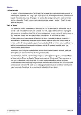  
Opciones 

Previsualizaciones

         Por omisión, el GIMP muestra el contenido de las capas y de los canales como previsualizaciones en miniatura, en 
         diversos lugares, por ejemplo en el diálogo Capas. Si por alguna razón no desea que se muestren, puede desactivar 
         la opción "Activar las vistas previas de las capas y los canales". Si sí desea que se muestren, puede cambiar sus 
         tamaños en las casillas "Tamaño predeterminado de las vistas previas de capas y canales" y "Tamaño de vistas  
         previas de navegación". 

Atajos de teclado

         Todo elemento de un menú puede se activado presionando Alt y una secuencia de teclas. Normalmente, la tecla 
         asociada a cada entrada del menú se muestra subrayada en el texto, a lo que se llama acelerador. Si por alguna 
         razón prefiere que no se subrayen estas letras (tal vez porque le parezcan horribles, o porque de todas formas no las 
         usa), puede hacer que esto pase desactivando "Mostrar mnemotécnicos del menú (teclas de acceso)". 

         El GIMP puede proporcionarle la habilidad de crear atajos de teclado (combinaciones de teclas que activan un 
         entrada del menú) dinámicamente, presionando las teclas mientras el puntero se encuentra sobre la entrada de 
         menú en cuestión. De todas formas, esta capacidad se encuentra desactivada por omisión, porque puede llevar a los 
         usuarios novatos a sobreescribir accidentalmente los atajos estándar. Si desea esta capacidad, active "Usar  
         combinaciones de teclas dinámicas". 

         Al presionar el botón "Configurar las combinaciones de teclas" aparece el editor de atajos de teclado, que es una 
         interfaz gráfica para seleccionar elementos del menú y asignarles teclas. 

         Si cambia los atajos de teclado, probablemente querrá que sus cambios perduren luego de que cierre el GIMP, en 
         las futuras sesiones. Si no es así, desactive "Guardar las combinaciones de teclas al salir". Pero recuerde que ha 
         echo esto, o podría sentirse frustrado más tarde. Si no quiere que sus combinaciones de teclas se guarden 
         automáticamente al finalizar la sesión, puede guardarlas en el momento adecuado clicando en el botón "Guardar las  
         combinaciones de teclas ahora". Si decide que ha hecho alguna mala desición, puede reestablecer la configuración 
         original presionando "Reestablecer las combinaciones de teclas a los valores de fábrica". 




                                                                                                                                       
                                                                                                                                      G e n e r a t e d   b y   d o c b o o k 2 o d f




GNU Image Manipulation Program                                                                                     Page 299 of 688 
Generated by docbook2odf
 
