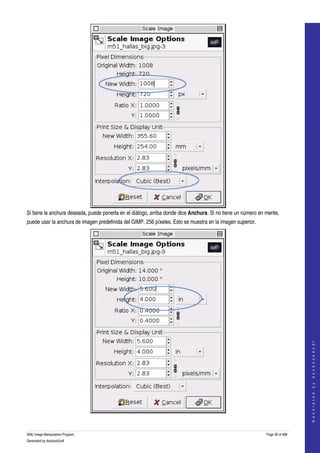  




Si tiene la anchura deseada, puede ponerla en el diálogo, arriba donde dice Anchura. Si no tiene un número en mente, 
puede usar la anchura de imagen predefinida del GIMP, 256 píxeles. Esto se muestra en la imagen superior. 




                                                                                                                                 
                                                                                                                                G e n e r a t e d   b y   d o c b o o k 2 o d f




 

GNU Image Manipulation Program                                                                                Page 30 of 688 
Generated by docbook2odf
 