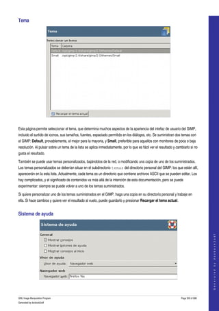  
Tema 




 

Esta página permite seleccionar el tema, que determina muchos aspectos de la apariencia del intefaz de usuario del GIMP, 
incluido el surtido de iconos, sus tamaños, fuentes, espaciado permitido en los diálogos, etc. Se suministran dos temas con 
el GIMP: Default, provablemente, el mejor para la mayoria, y Small, preferible para aquellos con monitores de poca o baja 
resolución. Al pulsar sobre un tema de la lista se aplica inmediatamente, por lo que es fácil ver el resultado y cambiarlo si no 
gusta el resultado. 

También se puede usar temas personalizados, bajándolos de la red, o modificando una copia de uno de los suministrados. 
Los temas personalizados se deberían situar en el subdirectorio temas del directorio personal del GIMP: los que estén allí, 
aparecerán en la esta lista. Actualmente, cada tema es un directorio que contiene archivos ASCII que se pueden editar. Los 
hay complicados, y el significado de contenidos va más allá de la intención de esta documentación, pero se puede 
experimentar: siempre se puede volver a uno de los temas suministrados. 

Si quiere personalizar uno de los temas suministrados en el GIMP, haga una copia en su directorio personal y trabaje en 
ella. Si hace cambios y quiere ver el resultado al vuelo, puede guardarlo y presionar Recargar el tema actual. 


Sistema de ayuda                                                                                                                        
                                                                                                                                       G e n e r a t e d   b y   d o c b o o k 2 o d f




  


GNU Image Manipulation Program                                                                                      Page 300 of 688 
Generated by docbook2odf
 