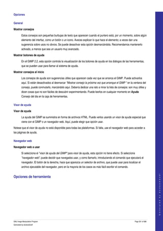  
Opciones 

General 

Mostrar consejos

         Estos consejos son pequeñas burbujas de texto que aparecen cuando el puntero está, por un momento, sobre algún 
         elemento del interfaz, como un botón o un icono. Aveces explican lo que hace el elemento; a veces dan una 
         sugerencia sobre usos no obvios. Se puede desactivar esta opción desmarcándola. Recomendamos mantenerlo 
         activado, a menos que sea un usuario muy avanzado. 

Mostrar botones de ayuda

         En el GIMP 2.2, esta opción controla la visualización de los botones de ayuda en los diálogos de las herramientas, 
         que se pueden usar para llamar al sistema de ayuda. 

Mostrar consejos al inicio

         Los consejos de ayuda son sugerencias útiles que aparecen cada vez que se arranca el GIMP. Puede activarlos 
         aquí. Si están desactivados al desmarcar "Mostrar consejo la próxima vez que arranque el GIMP " en la ventana del 
         consejo, puede conmutarlo, marcándolo aquí. Debería dedicar una rato a mirar la lista de consejos: son muy útiles y 
         dicen cosas que no son fáciles de descubrir experimentando. Puede leerlos en cualquier momento en Ayuda 
         Consejo del dia en la caja de herramientas. 

Visor de ayuda 

Visor de ayuda

         La ayuda del GIMP se suministra en forma de archivos HTML. Puede verlos usando un visor de ayuda especial que 
         viene con el GIMP o un navegador web. Aquí, puede elegir que opción usar. 

Notese que el visor de ayuda no está disponible para todas las plataformas. Si falta, use el navegador web para acceder a 
las páginas de ayuda. 

Navegador web 

Navegador web a usar

         Si selecciona el "visor de ayuda del GIMP" para visor de ayuda, esta opción no tiene efecto. Si selecciona 
         "navegador web", puede decidir que navegados usar, y como llamarlo, introduciendo el comando que ejecutará el 
         navegador. El botón de la derecha, hace que aparezca un selector de archivo, que puede usar para localizar el 
         archivo ejecutable del navegador, pero en la mayoria de los casos es más fácil escribir el comando. 
                                                                                                                                       




Opciones de herramienta 
                                                                                                                                      G e n e r a t e d   b y   d o c b o o k 2 o d f




  




GNU Image Manipulation Program                                                                                     Page 301 of 688 
Generated by docbook2odf
 
