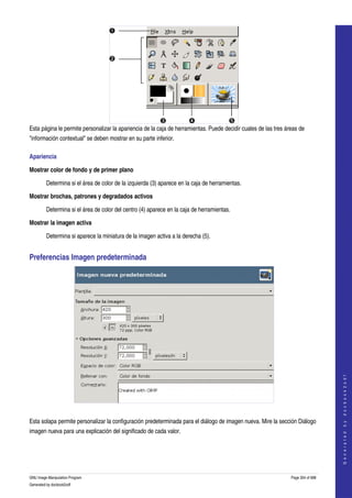  




Esta página le permite personalizar la apariencia de la caja de herramientas. Puede decidir cuales de las tres áreas de 
"información contextual" se deben mostrar en su parte inferior. 

Apariencia 

Mostrar color de fondo y de primer plano

         Determina si el área de color de la izquierda (3) aparece en la caja de herramientas. 

Mostrar brochas, patrones y degradados activos

         Determina si el área de color del centro (4) aparece en la caja de herramientas. 

Mostrar la imagen activa

         Determina si aparece la miniatura de la imagen activa a la derecha (5). 


Preferencias Imagen predeterminada 




                                                                                                                                     
                                                                                                                                    G e n e r a t e d   b y   d o c b o o k 2 o d f




 

Esta solapa permite personalizar la configuración predeterminada para el diálogo de imagen nueva. Mire la sección Diálogo 
imagen nueva para una explicación del significado de cada valor. 




GNU Image Manipulation Program                                                                                   Page 304 of 688 
Generated by docbook2odf
 