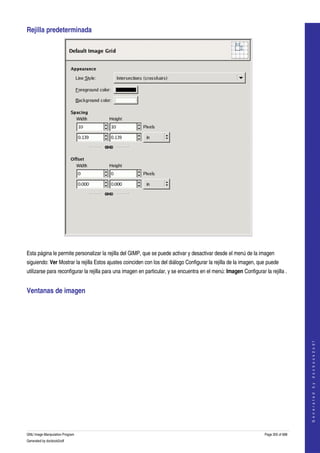  
Rejilla predeterminada 




 

Esta página le permite personalizar la rejilla del GIMP, que se puede activar y desactivar desde el menú de la imagen 
siguiendo: Ver Mostrar la rejilla Estos ajustes coinciden con los del diálogo Configurar la rejilla de la imagen, que puede 
utilizarse para reconfigurar la rejilla para una imagen en particular, y se encuentra en el menú: Imagen Configurar la rejilla . 


Ventanas de imagen 
  

                                                                                                                                         
                                                                                                                                        G e n e r a t e d   b y   d o c b o o k 2 o d f




GNU Image Manipulation Program                                                                                       Page 305 of 688 
Generated by docbook2odf
 