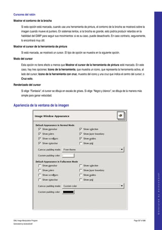  
Cursores del ratón 

Mostrar el contorno de la brocha

         Si esta opción está marcada, cuando usa una herramienta de pintura, el contorno de la brocha se mostrará sobre la 
         imagen cuando mueve el puntero. En sistemas lentos, si la brocha es grande, esto podría producir retardos en la 
         habilidad del GIMP para seguir sus movimientos: si es su caso, puede desactivarlo. En caso contrario, seguramente, 
         lo encontrará muy útil. 

Mostrar el cursor de la herramienta de pintura

         Si está marcada, se mostrará un cursor. El tipo de opción se muestra en la siguiente opción. 

Modo del cursor

         Esta opción no tiene efecto a menos que Mostrar el cursor de la herramienta de pintura esté marcado. En este 
         caso, hay tres opciones: Icono de la herramienta, que muestra un icono, que representa la herramienta activa, al 
         lado del cursor; Icono de la herramienta con cruz, muestra del icono y una cruz que indica el centro del cursor; o 
         Cruz solo. 

Renderizado del cursor

         Si elige "Fantasía", el cursor se dibuja en escala de grises. Si elige "Negro y blanco", se dibuja de la manera más 
         simple para ganar velocidad. 


Apariencia de la ventana de la imagen 




                                                                                                                                        
                                                                                                                                       G e n e r a t e d   b y   d o c b o o k 2 o d f




  

GNU Image Manipulation Program                                                                                      Page 307 of 688 
Generated by docbook2odf
 