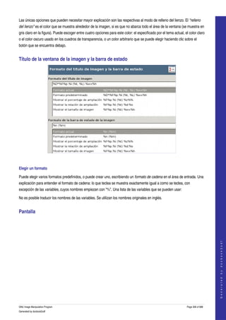  
Las únicas opciones que pueden necesitar mayor explicación son las respectivas al modo de relleno del lienzo. El "relleno  
del lienzo" es el color que se muestra alrededor de la imagen, si es que no abarca todo el área de la ventana (se muestra en 
gris claro en la figura). Puede escoger entre cuatro opciones para este color: el especificado por el tema actual, el color claro 
o el color oscuro usado en los cuadros de transparencia, o un color arbitrario que se puede elegir haciendo clic sobre el 
botón que se encuentra debajo. 


Título de la ventana de la imagen y la barra de estado 




  

Elegir un formato 

Puede elegir varios formatos predefinidos, o puede crear uno, escribiendo un formato de cadena en el área de entrada. Una 
explicación para entender el formato de cadena: lo que teclea se muestra exactamente igual a como se teclea, con 
excepción de las variables, cuyos nombres empiezan con "%". Una lista de las variables que se pueden usar: 

No es posible traducir los nombres de las variables. Se utilizan los nombres originales en inglés. 


Pantalla 
  
                                                                                                                                         
                                                                                                                                        G e n e r a t e d   b y   d o c b o o k 2 o d f




GNU Image Manipulation Program                                                                                       Page 308 of 688 
Generated by docbook2odf
 