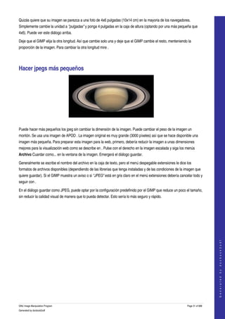  
Quizás quiere que su imagen se parezca a una foto de 4x6 pulgadas (10x14 cm) en la mayoria de los navegadores. 
Simplemente cambie la unidad a "pulgadas" y ponga 4 pulgadas en la caja de altura (optando por una más pequeña que 
4x6). Puede ver este diálogo arriba. 

Deje que el GIMP elija la otra longitud. Así que cambie solo una y deje que el GIMP cambie el resto, menteniendo la 
proporción de la imagen. Para cambiar la otra longitud mire . 




Hacer jpegs más pequeños 




 

Puede hacer más pequeños los jpeg sin cambiar la dimensión de la imagen. Puede cambiar el peso de la imagen un 
montón. Se usa una imagen de APOD . La imagen original es muy grande (3000 píxeles) así que se hace disponible una 
imagen más pequeña. Para preparar esta imagen para la web, primero, debería reducir la imagen a unas dimensiones 
mejores para la visualización web como se describe en . Pulse con el derecho en la imagen escalada y siga los menús 
Archivo Cuardar como... en la ventana de la imagen. Emergerá el diálogo guardar. 

Generalmente se escribe el nombre del archivo en la caja de texto, pero el menú despegable extensiones le dice los 
formatos de archivos disponibles (dependiendo de las librerias que tenga instaladas y de las condiciones de la imagen que 
quiere guardar). Si el GIMP muestra un aviso o si "JPEG" está en gris claro en el menú extensiones debería cancelar todo y 
seguir con . 

En el diálogo guardar como JPEG, puede optar por la configuración predefinido por el GIMP que reduce un poco el tamaño, 
sin reducir la calidad visual de manera que lo pueda detectar. Esto sería lo más seguro y rápido. 
 



                                                                                                                                   
                                                                                                                                  G e n e r a t e d   b y   d o c b o o k 2 o d f




GNU Image Manipulation Program                                                                                  Page 31 of 688 
Generated by docbook2odf
 