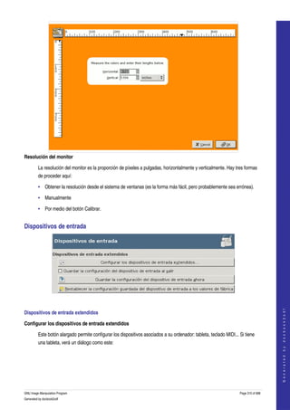  




Resolución del monitor

         La resolución del monitor es la proporción de píxeles a pulgadas, horizontalmente y verticalmente. Hay tres formas 
         de proceder aquí: 

         • Obtener la resolución desde el sistema de ventanas (es la forma más fácil, pero probablemente sea errónea). 

         • Manualmente

         • Por medio del botón Calibrar.


Dispositivos de entrada 




 
                                                                                                                                        




Dispositivos de entrada extendidos 
                                                                                                                                       G e n e r a t e d   b y   d o c b o o k 2 o d f




Configurar los dispositivos de entrada extendidos

         Este botón alargado permite configurar los dispositivos asociados a su ordenador: tableta, teclado MIDI... Si tiene 
         una tableta, verá un diálogo como este: 
 




GNU Image Manipulation Program                                                                                      Page 310 of 688 
Generated by docbook2odf
 