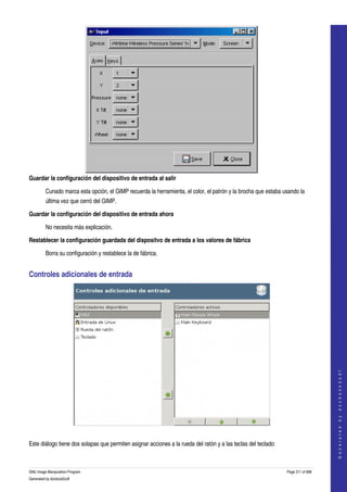  




Guardar la configuración del dispositivo de entrada al salir 

         Cunado marca esta opción, el GIMP recuerda la herramienta, el color, el patrón y la brocha que estaba usando la 
         última vez que cerró del GIMP. 

Guardar la configuración del dispositivo de entrada ahora 

         No necesita más explicación.

Restablecer la configuración guardada del dispositvo de entrada a los valores de fábrica 

         Borra su configuración y restablece la de fábrica. 


Controles adicionales de entrada 




                                                                                                                                     
                                                                                                                                    G e n e r a t e d   b y   d o c b o o k 2 o d f




 

Este diálogo tiene dos solapas que permiten asignar acciones a la rueda del ratón y a las teclas del teclado: 



GNU Image Manipulation Program                                                                                   Page 311 of 688 
Generated by docbook2odf
 