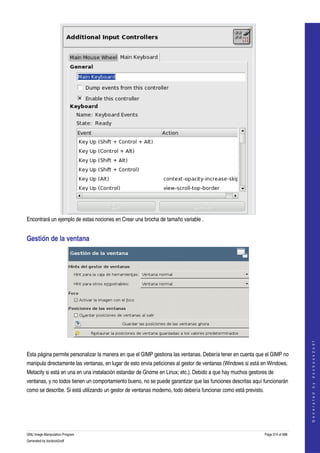  




Encontrará un ejemplo de estas nociones en Crear una brocha de tamaño variable . 


Gestión de la ventana 




 
                                                                                                                                  
                                                                                                                                 G e n e r a t e d   b y   d o c b o o k 2 o d f




Esta página permite personalizar la manera en que el GIMP gestiona las ventanas. Debería tener en cuenta que el GIMP no 
manipula directamente las ventanas, en lugar de esto envia peticiones al gestor de ventanas (Windows si está en Windows, 
Metacity si está en una en una instalación estandar de Gnome en Linux; etc.). Debido a que hay muchos gestores de 
ventanas, y no todos tienen un comportamiento bueno, no se puede garantizar que las funciones descritas aquí funcionarán 
como se describe. Si está utilizando un gestor de ventanas moderno, todo debería funcionar como está previsto. 




GNU Image Manipulation Program                                                                                Page 314 of 688 
Generated by docbook2odf
 
