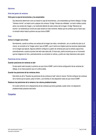  
Opciones 

Hints del gestor de ventanas 

Hints para la caja de herramientas y los empotrables 

         Sus elecciones determinan como se tratarán la caja de herramientas, y los empotrables que tienen diálogos. Si elige 
         "Ventana normal", se tratará como cualquier otra ventana. Si elige "Ventana de utilidades", se harán visibles cuando 
         active una ventana de imagen, y se mantendrá delante de cada ventana de la imagen. Si elige "Mantener por 
         encima", se mantendrá por encima de cada ventana en todo momento. Notese que los cambios que se hacen aquí 
         no tomarán efecto hasta la próxima vea que inicie el GIMP. 

Foco 

Activar la imagen con el foco

         Normalmente, cuando se enfoca una ventana de la imagen (se indica, normalmente , por un cambio de color en el 
         marco), se convierte en la "imagen activa" para el GIMP, y por lo tanto es el objetivo para las acciones relacionadas 
         con la imagen que ejecute. Algunos prefieren configurar su gestor de ventanas para que la ventana coga el foco, 
         automaticamente, cuando el puntero del ratón este sobre ella. Si hace esto, podría encontra que es un inconvente 
         que las imágenes con foco, automaticamente, se conviertan en activas, y podría ser mejor desmarcar esta opción. 

Posiciones de las ventanas 

Guardar posiciones de ventanas al salir

         Si esta opción está marcada, la próxima vez que inicie el GIMP, verá la misma configuración de las ventanas de 
         diálogo, en la misma posición que en la última salida. 

Guardar las posiciones de las ventanas ahora

         Este botón es útil si "Guardar las posiciones de las ventanas al salir" está sin marcar. Permite configurar las ventanas 
         de la manera que se quiera, pulsar el botón, y así tenerlas en esa disposición cada vez que inicie el GIMP. 

Restaurar las posiciones de la ventana a los valores predeterminados 

         Si no está conforme con la disposiciones de las ventanas que tiene guardada, puede volver a la disposición 
         predeterminada pulsando este botón. 


Carpetas 
 
                                                                                                                                         
                                                                                                                                        G e n e r a t e d   b y   d o c b o o k 2 o d f




GNU Image Manipulation Program                                                                                       Page 315 of 688 
Generated by docbook2odf
 