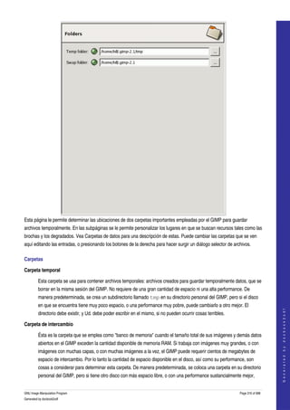  




Esta página le permite determinar las ubicaciones de dos carpetas importantes empleadas por el GIMP para guardar 
archivos temporalmente. En las subpáginas se le permite personalizar los lugares en que se buscan recursos tales como las 
brochas y los degradados. Vea Carpetas de datos para una descripción de estas. Puede cambiar las carpetas que se ven 
aquí editando las entradas, o presionando los botones de la derecha para hacer surgir un diálogo selector de archivos. 

Carpetas 

Carpeta temporal

         Esta carpeta se usa para contener archivos temporales: archivos creados para guardar temporalmente datos, que se 
         borrar en la misma sesión del GIMP. No requiere de una gran cantidad de espacio ni una alta performance. De 
         manera predeterminada, se crea un subdirectorio llamado tmp en su directorio personal del GIMP, pero si el disco 
         en que se encuentra tiene muy poco espacio, o una performance muy pobre, puede cambiarlo a otro mejor. El 
                                                                                                                                      
                                                                                                                                     G e n e r a t e d   b y   d o c b o o k 2 o d f




         directorio debe existir, y Ud. debe poder escribir en el mismo, si no pueden ocurrir cosas terribles. 

Carpeta de intercambio

         Ésta es la carpeta que se emplea como "banco de memoria" cuando el tamaño total de sus imágenes y demás datos 
         abiertos en el GIMP exceden la cantidad disponible de memoria RAM. Si trabaja con imágenes muy grandes, o con 
         imágenes con muchas capas, o con muchas imágenes a la vez, el GIMP puede requerir cientos de megabytes de 
         espacio de intercambio. Por lo tanto la cantidad de espacio disponible en el disco, así como su performance, son 
         cosas a considerar para determinar esta carpeta. De manera predeterminada, se coloca una carpeta en su directorio 
         personal del GIMP, pero si tiene otro disco con más espacio libre, o con una performance sustancialmente mejor, 


GNU Image Manipulation Program                                                                                    Page 316 of 688 
Generated by docbook2odf
 