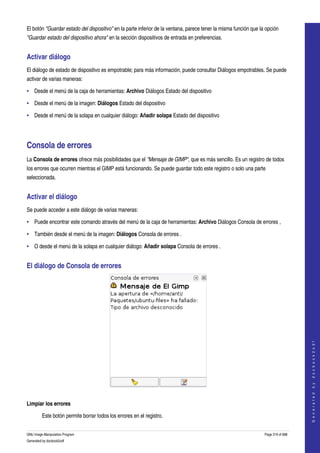  
El botón "Guardar estado del dispositivo" en la parte inferior de la ventana, parece tener la misma función que la opción 
"Guardar estado del dispositivo ahora" en la sección dispositivos de entrada en preferencias. 


Activar diálogo 
El diálogo de estado de dispositivo es empotrable; para más información, puede consultar Diálogos empotrables. Se puede 
activar de varias maneras: 

• Desde el menú de la caja de herramientas: Archivo Diálogos Estado del dispositivo 

• Desde el menú de la imagen: Diálogos Estado del dispositivo 

• Desde el menú de la solapa en cualquier diálogo: Añadir solapa Estado del dispositivo 




Consola de errores 
La Consola de errores ofrece más posibilidades que el "Mensaje de GIMP", que es más sencillo. Es un registro de todos 
los errores que ocurren mientras el GIMP está funcionando. Se puede guardar todo este registro o solo una parte 
seleccionada. 


Activar el diálogo 
Se puede acceder a este diálogo de varias maneras: 

• Puede encontrar este comando através del menú de la caja de herramientas: Archivo Diálogos Consola de errores , 

• También desde el menú de la imagen: Diálogos Consola de errores . 

• O desde el menú de la solapa en cualquier diálogo: Añadir solapa Consola de errores . 


El diálogo de Consola de errores 




                                                                                                                                      
                                                                                                                                     G e n e r a t e d   b y   d o c b o o k 2 o d f




 

Limpiar los errores

         Este botón permite borrar todos los errores en el registro. 


GNU Image Manipulation Program                                                                                    Page 319 of 688 
Generated by docbook2odf
 