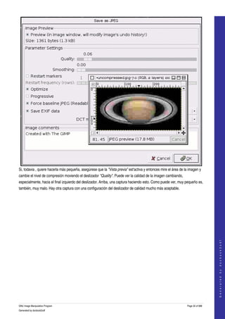  




Si, todavia , quiere hacerla más pequeña, asegúrese que la "Vista previa" est'activa y entonces mire el área de la imagen y 
cambie el nivel de compresión moviendo el deslizador "Quality". Puede ver la calidad de la imagen cambiando, 
especialmente, hacia el final izquierdo del deslizador. Arriba, una captura haciendo esto. Como puede ver, muy pequeño es, 
también, muy malo. Hay otra captura con una configuración del deslizador de calidad mucho más aceptable. 
 




                                                                                                                                     
                                                                                                                                    G e n e r a t e d   b y   d o c b o o k 2 o d f




GNU Image Manipulation Program                                                                                    Page 32 of 688 
Generated by docbook2odf
 
