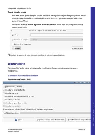  
No se puede "deshacer" esta acción. 

Guardar todos los errores

         Este botón permite guardar el registro completo. También se puede guardar una parte del registro (mediante pulsar y 
         arrastrar o usando la combinación de teclas MayusTeclas de dirección ) y guardar solo esta parte seleccionada 
         pulsando la tecla Mayus. 

         Una ventana de diálogo Guardar registro de errores en un archivo permite elegir el nombre y el directorio de 
         destino de este archivo: 




 

    Encontrará las acciones de estos botones en el diálogo del submenú o pulsando sobre  . 




Exportar archivo 
"Exportar archivo" se abre cuando se intenta guardar un archivo en un formato que no soporta muchas capas o 
transparencias. 

El formato de archivo no soporta animación 

Portable Network Graphics (PNG)




                                                                                                                                     
                                                                                                                                    G e n e r a t e d   b y   d o c b o o k 2 o d f




 


GNU Image Manipulation Program                                                                                   Page 320 of 688 
Generated by docbook2odf
 