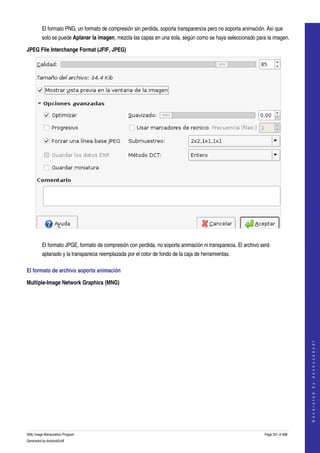  
         El formato PNG, un formato de compresión sin perdida, soporta transparencia pero no soporta animación. Así que 
         solo se puede Aplanar la imagen, mezcla las capas en una sola, según como se haya seleccionado para la imagen. 

JPEG File Interchange Format (JFIF, JPEG)




 

         El formato JPGE, formato de compresión con perdida, no soporta animación ni transparecia. El archivo será 
         aplanado y la transparecia reemplazada por el color de fondo de la caja de herramientas. 

El formato de archivo soporta animación 

Multiple­Image Network Graphics (MNG)
 


                                                                                                                                    
                                                                                                                                   G e n e r a t e d   b y   d o c b o o k 2 o d f




GNU Image Manipulation Program                                                                                  Page 321 of 688 
Generated by docbook2odf
 