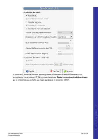  




         El formato MNG, formato de animación, soporta 256 niveles de transparencia, desafortunadamente no son 
         reconocidas por internet explorer 6. El diálogo ofrece dos opciones: Guardar como animación y Aplanar imagen, 
         que no tiene sentido aquí, de hecho, una imagen guardada así no la reconoce el GIMP. 




                                                                                                                                 
                                                                                                                                G e n e r a t e d   b y   d o c b o o k 2 o d f




GNU Image Manipulation Program                                                                               Page 322 of 688 
Generated by docbook2odf
 