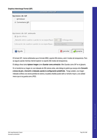  
Graphics Interchange Format (GIF)




 

         El formato GIF, menos sofisticados que el formato MNG, soporta 256 colores y solo 2 niveles de transparencia. Pero 
         se seguirá usando mientras internet explorer no soporte 256 niveles de transparencia. 

         El diálogo ofrece tanto Aplanar imagen como Guardar como animación. Mire Guardar como GIF en el glosario. 

         Si no transforma su imagen en una indexada de 256 colores antes, este diálogo le pedirá que escoja entre Convertir 
         a tonos de gris y Convertir a indexada usando la configuración predefinida . Tenga cuidado: una imagen 
         indexada conlleva una severa perdida de colores y la paleta añadida puede darle un tamaño mayor y una calidad 
         menor que si se guarda como JPEG. 




                                                                                                                                    
                                                                                                                                   G e n e r a t e d   b y   d o c b o o k 2 o d f




GNU Image Manipulation Program                                                                                  Page 323 of 688 
Generated by docbook2odf
 