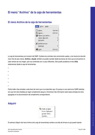  


El menú "Archivo" de la caja de herramientas 


El menú Archivo de la caja de herramientas 




 

La caja de herramientas es el corazón del GIMP. Contiene los controles más comúnmente usados, y los menús de más alto 
nivel. Dos de esos menús, Archivo y Ayuda, también se pueden acceder desde las barras de menú que se encuentran en 
cada ventana de una imagen, pero sus contenidos son un poco diferentes. Sólo puede accederse al menú Exts 
(extensiones) desde la caja de herramientas. 

•

•

•

•

•

•

Podría hallar otras entradas a esta barra de menú que no se describen aquí. Es porque no son parte de el GIMP estándar, 
sino que han sido añadidas por algún complemento (plug­in). Encontrará más información sobre estas entradas de menú 
agregadas en la documentación del complemento correspondiente. 
                                                                                                                                 




Adquirir 
                                                                                                                                G e n e r a t e d   b y   d o c b o o k 2 o d f




 

El submenú Adquirir del menú Archivo de la caja de herramientas contiene una lista de formas en que puede importar 


GNU Image Manipulation Program                                                                               Page 327 of 688 
Generated by docbook2odf
 