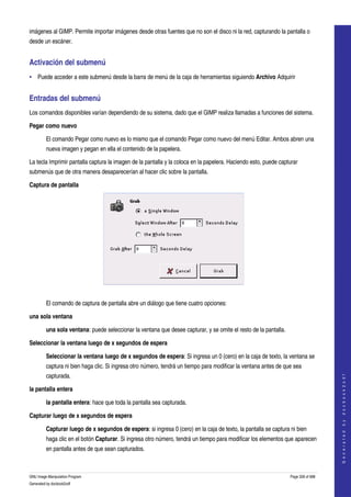  
imágenes al GIMP. Permite importar imágenes desde otras fuentes que no son el disco ni la red, capturando la pantalla o 
desde un escáner. 


Activación del submenú 
• Puede acceder a este submenú desde la barra de menú de la caja de herramientas siguiendo Archivo Adquirir 


Entradas del submenú 
Los comandos disponibles varían dependiendo de su sistema, dado que el GIMP realiza llamadas a funciones del sistema. 

Pegar como nuevo

         El comando Pegar como nuevo es lo mismo que el comando Pegar como nuevo del menú Editar. Ambos abren una 
         nueva imagen y pegan en ella el contenido de la papelera. 

La tecla Imprimir pantalla captura la imagen de la pantalla y la coloca en la papelera. Haciendo esto, puede capturar 
submenús que de otra manera desaparecerían al hacer clic sobre la pantalla. 

Captura de pantalla




 

         El comando de captura de pantalla abre un diálogo que tiene cuatro opciones: 

una sola ventana

         una sola ventana: puede seleccionar la ventana que desee capturar, y se omite el resto de la pantalla. 

Seleccionar la ventana luego de x segundos de espera 

         Seleccionar la ventana luego de x segundos de espera: Si ingresa un 0 (cero) en la caja de texto, la ventana se 
         captura ni bien haga clic. Si ingresa otro número, tendrá un tiempo para modificar la ventana antes de que sea 
         capturada. 
                                                                                                                                       
                                                                                                                                      G e n e r a t e d   b y   d o c b o o k 2 o d f




la pantalla entera

         la pantalla entera: hace que toda la pantalla sea capturada. 

Capturar luego de x segundos de espera

         Capturar luego de x segundos de espera: si ingresa 0 (cero) en la caja de texto, la pantalla se captura ni bien 
         haga clic en el botón Capturar. Si ingresa otro número, tendrá un tiempo para modificar los elementos que aparecen 
         en pantalla antes de que sean capturados. 



GNU Image Manipulation Program                                                                                     Page 328 of 688 
Generated by docbook2odf
 