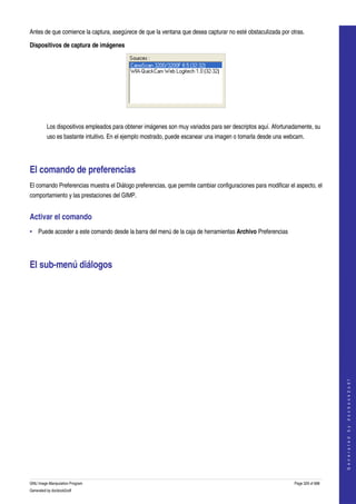  
Antes de que comience la captura, asegúrece de que la ventana que desea capturar no esté obstaculizada por otras. 

Dispositivos de captura de imágenes




 

         Los dispositivos empleados para obtener imágenes son muy variados para ser descriptos aquí. Afortunadamente, su 
         uso es bastante intuitivo. En el ejemplo mostrado, puede escanear una imagen o tomarla desde una webcam. 




El comando de preferencias 
El comando Preferencias muestra el Diálogo preferencias, que permite cambiar configuraciones para modificar el aspecto, el 
comportamiento y las prestaciones del GIMP. 


Activar el comando 
• Puede acceder a este comando desde la barra del menú de la caja de herramientas Archivo Preferencias 




El sub­menú diálogos 
 




                                                                                                                                  
                                                                                                                                 G e n e r a t e d   b y   d o c b o o k 2 o d f




GNU Image Manipulation Program                                                                                Page 329 of 688 
Generated by docbook2odf
 