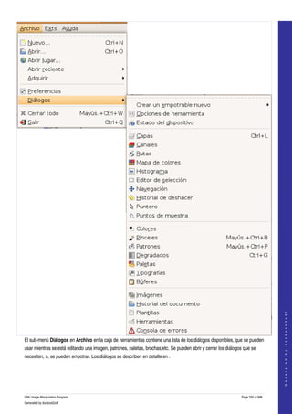  




                                                                                                                                    
                                                                                                                                   G e n e r a t e d   b y   d o c b o o k 2 o d f




El sub­menú Diálogos en Archivo en la caja de herramientas contiene una lista de los diálogos disponibles, que se pueden 
usar mientras se está editando una imagen, patrones, paletas, brochas,etc. Se pueden abrir y cerrar los diálogos que se 
necesiten, o, se pueden empotrar. Los diálogos se describen en detalle en . 




GNU Image Manipulation Program                                                                                  Page 330 of 688 
Generated by docbook2odf
 