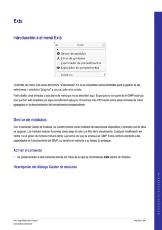  


Exts 


Introducción a el menú Exts 




 

El nombre del menú Exts viene del término "Extensiones". En él se encuentran varios comandos para la gestión de las 
extensiones o añadidos ("plug­ins") y para acceder a los scripts. 

Podría hallar otras entradas a esta barra de menú que no se describen aquí. Es porque no son parte de el GIMP estándar, 
sino que han sido añadidas por algún complemento (plug­in). Encontrará más información sobre estas entradas de menú 
agregadas en la documentación del complemento correspondiente. 




Gestor de módulos 
Con el comando Gestor de módulos, se pueden mostrar varios módulos de extensiones disponibles y controlar cual de ellos 
se cargarán. Los módulos realizan funciones como elegir el color y el filtro de la visualización. Cualquier modificación en 
hecha con el gestor de módulos tomará efecto la próxima vez que se arranque el GIMP. Estos cambios afectarán a las 
capacidades de funcionamiento del GIMP, su tamaño en memoria y su tiempo de arranque. 


Activar el comando 
• Se puede acceder a este comando através del menu de la caja de herramientas: Exts Gestor de módulos 


Descripción del diálogo Gestor de módulos 
 
                                                                                                                                       
                                                                                                                                      G e n e r a t e d   b y   d o c b o o k 2 o d f




GNU Image Manipulation Program                                                                                     Page 332 of 688 
Generated by docbook2odf
 
