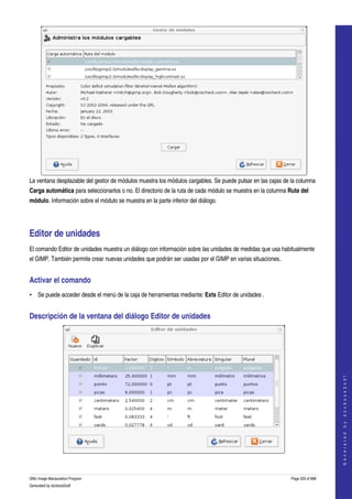  




La ventana desplazable del gestor de módulos muestra los módulos cargables. Se puede pulsar en las cajas de la columna 
Carga automática para seleccionarlos o no. El directorio de la ruta de cada módulo se muestra en la columna Ruta del 
módulo. Información sobre el módulo se muestra en la parte inferior del diálogo. 




Editor de unidades 
El comando Editor de unidades muestra un diálogo con información sobre las unidades de medidas que usa habitualmente 
el GIMP. También permite crear nuevas unidades que podrán ser usadas por el GIMP en varias situaciones. 


Activar el comando 
• Se puede acceder desde el menú de la caja de herramientas mediante: Exts Editor de unidades . 


Descripción de la ventana del diálogo Editor de unidades 


                                                                                                                                 
                                                                                                                                G e n e r a t e d   b y   d o c b o o k 2 o d f




 

GNU Image Manipulation Program                                                                               Page 333 of 688 
Generated by docbook2odf
 
