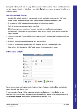  
La imagen de arriba muestra la venta del diálogo "Editor de unidades". La lista muestra las unidades de medida actualmente 
definidas. Se puede pulsar sobre el botón Nuevo o sobre el botón Duplicate para crear una nueva unidad de medida, como 
se describe después. 

Descripción de la lista de elementos 

• Guardado: Si la casilla de esta columna está marcada, la definición de unidad se guardará cuando el GIMP exista. 
    Algunas unidades se mantienen siempre, aunque no estén marcadas. Estas están resaltadas en la lista 

• Id: La cadena que el GIMP usa para identificar la unidad en sus archivos de configuración. 

• Factor: La cantidad de unidades que componen una pulgada. 

• Dígitos: Este campo es una indicación para los campos de entrada numéricos. Especifica cuantos dígitos 
    decimalesdebería proporcionar el campo de entrada para obtener la misma precisión que un campo de entrada "inch" 
    con dos decimales. 

• Símbolo: El símbolo de la unidad si tiene (ejemplo: mm para milímetros). Si no tiene símbolo se utiliza la abreviatura de 
    la unidad. 

• Abreviatura: La abreviatura de la unidad (ejemplo: "cm" para centímetros). 

• Singular: La forma singular de la unidad, que el GIMP puede usar para enviar mensajes sobre la unidad. 

• Plural: La forma plural de unidad, que el GIMP puede usar para enviar mensajes sobre la unidad. 


Definir nuevas unidades 




                                                                                                                                     
                                                                                                                                    G e n e r a t e d   b y   d o c b o o k 2 o d f




 

Puede mostrar el diálogo de arriba pulsando sobre los botones Nuevo o Duplicar en el diálogo Editor de unidades. Los 
campos de entrada están descritos arriba. 

Si pulsa sobre el botón Nuevo, el diálogo se parece al mostrado arriba. Si pulsa sobre el botón Duplicar, el valor 
inicialmente mostrado en los campos de entrada del diálogo son los valores de la unidad que se haya seleccionado en el 
diálogo Editor de unidades. Se pueden editar los valores para crear una nueva unidad. 




GNU Image Manipulation Program                                                                                   Page 334 of 688 
Generated by docbook2odf
 