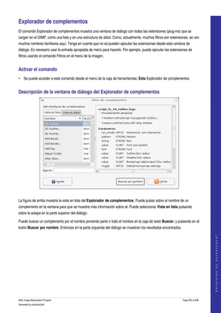  

Explorador de complementos 
El comando Explorador de complementos muestra una ventana de diálogo con todas las extensiones (plug­ins) que se 
cargan en el GIMP, como una lista y en una estructura de árbol. Como, actualmente, muchos filtros son extensiones, se ven 
muchos nombres familiares aquí. Tenga en cuenta que no se pueden ejecutar las extensiones desde esta ventana de 
diálogo. Es necesario usar la entrada apropiada de menú para hacerlo. Por ejemplo, puede ejecutar las extensiones de 
filtros usando el comando Filtros en el menú de la imagen. 


Activar el comando 
• Se puede acceder a este comando desde el menú de la caja de herramientas: Exts Explorador de complementos 


Descripción de la ventana de diálogo del Explorador de complementos 




 

La figura de arriba muestra la vista en lista del Explorador de complementos. Puede pulsar sobre el nombre de un 
complemento en la ventana para que se muestre más información sobre el. Puede seleccionar Vista en lista pulsando 
sobre la solapa en la parte superior del diálogo. 

Puede buscar un complemento por el nombre poniendo parte o todo el nombre en la caja de texto Buscar: y pulsando en el 
botón Buscar por nombre. Entonces en la parte izquierda del diálogo se muestran los resultados encontrados. 
 
                                                                                                                                   
                                                                                                                                  G e n e r a t e d   b y   d o c b o o k 2 o d f




GNU Image Manipulation Program                                                                                 Page 335 of 688 
Generated by docbook2odf
 