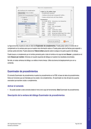  




La figura de arriba muestra la vista en árbol del Explorador de complementos. Puede pulsar sobre el nombre de un 
complemento en la ventana para que se muestre más información sobre el. Puede pulsar sobre las flechas para expandir o 
contraer partes del árbol. Puede seleccionar Vista en árbol pulsando sobre la solapa en la parte superior del diálogo. 

Puede buscar un complemento por el nombre poniendo parte o todo el nombre en la caja de texto Buscar: y pulsando en el 
botón Buscar por nombre. Entonces en la parte izquierda del diálogo se muestran los resultados encontrados. 

No todo, en estas ventanas de diálogo, es visible al mismo tiempo. Utilice las barras de desplazamiento pra ver su 
contenido. 




Examinador de procedimientos 
El comando Examinador de procedimientos muestra los procedimientos en la PDB, la base de datos de procediminetos. 
Estos son funciones que son llamadas por los scripts o los complementos.. El examinador es más útil para los usuarios 
avanzados que escriben scripts o complementos. 


Activar el comando 
• Se puede acceder a este comando desde el menú de la caja de herramientas: Exts Examinador de procedimientos 


Descripción de la ventana del diálogo Examinador de procedimientos 
                                                                                                                                     




 
                                                                                                                                    G e n e r a t e d   b y   d o c b o o k 2 o d f




GNU Image Manipulation Program                                                                                   Page 336 of 688 
Generated by docbook2odf
 