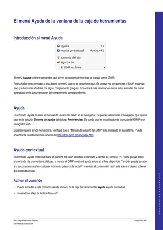  


El menú Ayuda de la ventana de la caja de herramientas 


Introducción al menú Ayuda 




 

El menú Ayuda contiene comandos que sirven de asistencia mientras se trabaja con el GIMP. 

Podría hallar otras entradas a esta barra de menú que no se describen aquí. Es porque no son parte de el GIMP estándar, 
sino que han sido añadidas por algún complemento (plug­in). Encontrará más información sobre estas entradas de menú 
agregadas en la documentación del complemento correspondiente. 




Ayuda 
El comando Ayuda muestra el manual de usuario del GIMP en el navegador. Se puede seleccionar el navegador que quiera 
usar en la sección Sistema de ayuda del diálogo Preferencias. Se puede usar el visualizador de la ayuda del GIMP o un 
navegador web. 

Si parece que la ayuda no funciona, verifique que el "Manual de usuario del GIMP" está instalado en su sistema. Puede 
encontrar la realización más reciente en http://docs.gimp.org/es/index.html 




Ayuda contextual 
El comando Ayuda contextual hace el puntero del ratón sensible al contexto y cambia su forma a "?". Puede pulsar sobre 
una entrada de una ventana, diálogo, o menú y el GIMP mostrará ayuda sobre el, si hay disponible. También puede acceder 
a la ayuda contextual en cualquier momento pulsando la tecla F1 mientras el puntero del ratón está sobre el objeto sobre el 
que necesita ayuda. 
                                                                                                                                    
                                                                                                                                   G e n e r a t e d   b y   d o c b o o k 2 o d f




Activar el comando 
• Puede acceder a este comando desde el menu de la caja de herramientas Ayuda Ayuda contextual 

• o usando el atajo de teclado MayusF1. 




GNU Image Manipulation Program                                                                                  Page 338 of 688 
Generated by docbook2odf
 