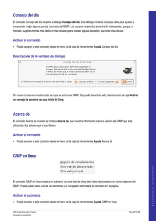  

Consejo del día 
El comando Consejo del día muestra el diálogo Consejo del día. Este diálogo contiene consejos útiles para ayudar a 
comprender mejor algunos puntos concretos del GIMP. Los usuarios nuevos los encontrarán interesantes, porque, a 
menudo, sugieren formas más fáciles o más eficaces para realizar alguna operación, que otras más obvias. 


Activar el comando 
• Puede acceder a este comando desde el menú de la caja de herramientas Ayuda Consejo del día 


Descripción de la ventana de diálogo 




 

Un nuevo consejo se muestra cada vez que se arranca el GIMP. Se puede desactivar esto, desmarcando la caja Mostrar 
un consejo la próxima vez que inicie El Gimp. 




Acerca de 
El comando Acerca de muestra la ventana Acerca de, que muestra información sobre la versión del GIMP que está 
utilizando y los autores que la escribieron. 


Activar el comando 
• Puede acceder a este comando desde el menú de la caja de herramientas Ayuda Acerca de 




GIMP en línea 
                                                                                                                                 
                                                                                                                                G e n e r a t e d   b y   d o c b o o k 2 o d f




 

El comando GIMP en línea muestra un submenú con una lista de sitios web útiles relacionados con varios aspectos del 
GIMP. Puede pulsar sobre uno de los elementos y el navegador web tratará de conectar con la página. 


Activar el submenú 
• Puede acceder a este comando desde el menú de la caja de herramientas Ayuda GIMP en línea 


GNU Image Manipulation Program                                                                               Page 339 of 688 
Generated by docbook2odf
 