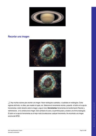  




 




Recortar una imagen 




  




  

     Hay muchas razones para recortar una imagen. Hacer rectángulos cuadrados, o cuadrados en rectángulos. Cortar 
                                                                                                                                         
                                                                                                                                        G e n e r a t e d   b y   d o c b o o k 2 o d f




regiones del fondo, no útiles, para resaltar el sujeto, etc. Seleccione la herramienta recortar, pulsando  el botón en la caja de 
herramientas o botón derecho sobre la imagen y siga el menú Herramientas Herramientas de transformación Recortar y 
redimensionar , en la ventana de la imagen. Esto cambiará el cursor y le permitirá pulsar y arrastrar una forma rectangular. 
El botón en la caja de herramientas es el mejor modo de seleccionar cualquier herramienta. He encontrado una imagen 
enorme del APOD . 
 




GNU Image Manipulation Program                                                                                        Page 34 of 688 
Generated by docbook2odf
 