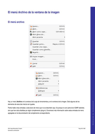  


El menú Archivo de la ventana de la imagen 


El menú archivo 




 




 
                                                                                                                                 




Hay un menú Archivo en la ventana de la caja de herramientas y en la ventana de la imagen. Solo algunos de los 
                                                                                                                                G e n e r a t e d   b y   d o c b o o k 2 o d f




elementos de esos dos menús son iguales. 

Podría hallar otras entradas a esta barra de menú que no se describen aquí. Es porque no son parte de el GIMP estándar, 
sino que han sido añadidas por algún complemento (plug­in). Encontrará más información sobre estas entradas de menú 
agregadas en la documentación del complemento correspondiente. 




GNU Image Manipulation Program                                                                               Page 340 of 688 
Generated by docbook2odf
 