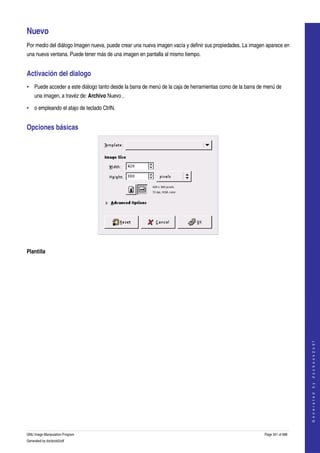  

Nuevo 
Por medio del diálogo Imagen nueva, puede crear una nueva imagen vacía y definir sus propiedades. La imagen aparece en 
una nueva ventana. Puede tener más de una imagen en pantalla al mismo tiempo. 


Activación del dialogo 
• Puede acceder a este diálogo tanto desde la barra de menú de la caja de herramientas como de la barra de menú de 
    una imagen, a travéz de: Archivo Nuevo , 

• o empleando el atajo de teclado CtrlN. 


Opciones básicas 




 

Plantilla
 




                                                                                                                               
                                                                                                                              G e n e r a t e d   b y   d o c b o o k 2 o d f




GNU Image Manipulation Program                                                                             Page 341 of 688 
Generated by docbook2odf
 
