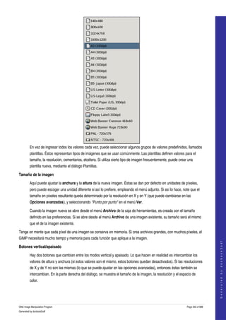  




         En vez de ingresar todos los valores cada vez, puede seleccionar algunos grupos de valores predefinidos, llamados 
         plantillas. Éstos representan tipos de imágenes que se usan comúnmente. Las plantillas definen valores para el 
         tamaño, la resolución, comentarios, etcétera. Si utiliza cierto tipo de imagen frecuentemente, puede crear una 
         plantilla nueva, mediante el diálogo Plantillas. 

Tamaño de la imagen

         Aquí puede ajustar la anchura y la altura de la nueva imagen. Éstas se dan por defecto en unidades de píxeles, 
         pero puede escoger una unidad diferente si así lo prefiere, empleando el menú adjunto. Si así lo hace, note que el 
         tamaño en píxeles resultante queda determinado por la resolución en X y en Y (que puede cambiarse en las 
         Opciones avanzadas), y seleccionando "Punto por punto" en el menú Ver. 

         Cuando la imagen nueva se abre desde el menú Archivo de la caja de herramientas, es creada con el tamaño 
         definido en las preferencias. Si se abre desde el menú Archivo de una imagen existente, su tamaño será el mismo 
         que el de la imagen existente. 

Tenga en mente que cada píxel de una imagen se conserva en memoria. Si crea archivos grandes, con muchos píxeles, el 
GIMP necesitará mucho tiempo y memoria para cada función que aplique a la imagen. 
                                                                                                                                       
                                                                                                                                      G e n e r a t e d   b y   d o c b o o k 2 o d f




Botones vertical/apaisado

         Hay dos botones que cambian entre los modos vertical y apaisado. Lo que hacen en realidad es intercambiar los 
         valores de altura y anchura (si estos valores son el mismo, estos botones quedan desactivados). Si las resoluciones 
         de X y de Y no son las mismas (lo que se puede ajustar en las opciones avanzadas), entonces éstas también se 
         intercambian. En la parte derecha del diálogo, se muestra el tamaño de la imagen, la resolución y el espacio de 
         color. 




GNU Image Manipulation Program                                                                                     Page 342 of 688 
Generated by docbook2odf
 