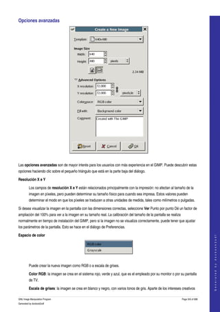  
Opciones avanzadas 




 

Las opciones avanzadas son de mayor interés para los usuarios con más experiencia en el GIMP. Puede descubrir estas 
opciones haciendo clic sobre el pequeño triángulo que está en la parte baja del diálogo. 

Resolución X e Y

         Los campos de resolución X e Y están relacionados principalmente con la impresión: no afectan al tamaño de la 
         imagen en píxeles, pero pueden determinar su tamaño físico para cuando sea impresa. Estos valores pueden 
         determinar el modo en que los píxeles se traducen a otras unidades de medida, tales como milímetros o pulgadas. 

Si desea visualizar la imagen en la pantalla con las dimensiones correctas, seleccione Ver Punto por punto Dé un factor de 
ampliación del 100% para ver a la imagen en su tamaño real. La calibración del tamaño de la pantalla se realiza 
normalmente en tiempo de instalación del GIMP, pero si la imagen no se visualiza correctamente, puede tener que ajustar 
los parámetros de la pantalla. Esto se hace en el diálogo de Preferencias. 

Espacio de color
                                                                                                                                       
                                                                                                                                      G e n e r a t e d   b y   d o c b o o k 2 o d f




 

         Puede crear la nueva imagen como RGB o a escala de grises. 

         Color RGB: la imagen se crea en el sistema rojo, verde y azul, que es el empleado por su monitor o por su pantalla 
         de TV. 

         Escala de grises: la imagen se crea en blanco y negro, con varios tonos de gris. Aparte de los intereses creativos 

GNU Image Manipulation Program                                                                                     Page 343 of 688 
Generated by docbook2odf
 