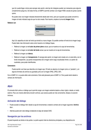  
         que Ud. puede llegar a tener para escoger esta opción, este tipo de imáegnes pueden ser necesarias para algunos 
         complementos (plug­ins). De todas formas, el GIMP le permite cambiar una imagen RGB a escala de grises cuando 
         quiera. 

         No puede crear una imagen indizada directamente desde este menú, pero por supuesto que puede convertir la 
         imagen al modo indizado luego de que ha sido creada. Para hacerlo, emplee el comando Imagen Modo . 

Rellenar con




 

         Aquí Ud. especifica el color de fondo que tendrá su nueva imagen. Es posible cambiar el fondo de la imagen luego. 
         Puede hallar más información sobre cómo hacerlo en el diálogo Capas. 

         • Rellenar la imagen con el color de primer plano actual, que se muestra en la caja de herramientas. 

         • Rellenar la imagen con el color de fondo actual, que se muestra en la caja de herramientas. 

         • Rellenar la imagen con blanco. 

         • Rellenar la imagen con transparencia. Si escoge esta opción, la imagen será creada con un canal alfa y con el 
               fondo transparente. Las partes transparentes de la imagen serán luego visualizadas frente a un patrón de 
               cuadrados, para poder identificarlas. 

Comentario

         Puede escribir una frase que describa a la imagen aquí. El texto se adjunta a la imagen como un "parásito", y en 
         algunos formatos de archivos es guardado junto con la imagen (PNG, JPEG, GIF). 

Con el GIMP 2.2, no puede editar este comentario. Esto está planeado para el GIMP 2.4. Pero puede leerlo desde la 
ventana de información. 




Abrir 
El comando Abrir activa un diálogo que le permite cargar una imagen existente desde su disco rígido o desde un medio 
externo. Para una manera alternativa de abrir archivos, que aveces puede ser más conveniente, diríjase a la sección 
Archivos. 
                                                                                                                                             
                                                                                                                                            G e n e r a t e d   b y   d o c b o o k 2 o d f




Activación del diálogo 
• Puede acceder al diálogo Abrir desde la caja de herramientas o desde la ventana de la imagen siguiendo: Archivo 
    Abrir . 

• Además puede abrir este diálogo empleando el atajo de teclado CtrlO. 


Navegación por los archivos 
El panel izquierdo se divide en dos partes. La parte superior lista los directorios principales y sus dispositivos de 

GNU Image Manipulation Program                                                                                           Page 344 of 688 
Generated by docbook2odf
 