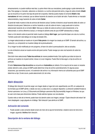  
almacenamiento; no puede modificar esta lista. La parte inferior lista sus marcadores; puede agrega o quitar elementos de 
ésta. Para agregar un marcador, seleccione un directorio o un archivo del panel del centro y haga clic sobre el botón Añadir 
que se encuentra en la parte más baja del panel de la izquierda. Además puede emplear el comando Añadir a los 
marcadores del menú contextual, que se obtiene haciendo clic derecho con el botón del ratón. Puede eliminar un marcador 
seleccionándolo y luego haciendo clic sobre el botón Quitar. 

El panel del medio muestra la lista de archivos del directorio actual. Cambie el directorio actual haciendo doble clic sobre un 
directorio de este panel. Seleccione un archivo haciendo un solo clic sobre el mismo. Luego puede abrir el archivo 
seleccionado haciendo clic en el botón Abrir. Note que un doble clic sobre el archivo lo abre directamente; si ha 
seleccionado un archivo diferente al actual, un mensaje le advierte antes de que el GIMP sobreescriba su trabajo. 

Hacer un clic derecho sobre el panel del medio muestra el diálogo Abrir lugar, que le permite tipear una ruta al un archivo. 
También puede abrir este diálogo con el atajo de teclado CtrlL . 

La imagen seleccionada se muestra en el panel Vista previa si la imagen fue creada por el GIMP. El tamaño del archivo, su 
resolución y su composición se muestran debajo de la previsualización. 

Si su imagen ha sido modificada por otro programa, al hacer clic sobre la previsualización, ésta se actualiza. 

La ruta al directorio actual se muestra encima del panel central. Puede navegar por esta ruta haciendo clic sobre los 
botones. 

Este botón tiene seleccionado Todos los archivos de manera predeterminada. Esto significa que todos los tipos de 
archivos se muestran en el panel central, incluso si no son imágenes. Puede filtrar la lista según un tipo de archivo en 
particular. 

El botón Seleccione el tipo de archivo se encuentra en Automático por defecto. En la mayoría de los casos no necesita 
prestar atención a esto, porque el GIMP puede determinar el tipo de archivo automáticamente. En algunas pocas 
situaciones, que raramente ocurren, ni la extensión del archivo ni su información interna son suficientes para que el GIMP 
determine su tipo. Si esto ocurre, puede seleccionarlo Ud. de la lista. 




Abrir dirección 
El diálogo Abrir dirección le permite cargar una imagen desde un lugar de la red, especificando una URI, en cualquiera de 
los formatos que el GIMP admite, o desde una ruta a su disco duro o a cualquier dispositivo. La dirección predeterminada es 
/home/<username>/ en Linux y C:Documents and Settings<username>My DocumentsMy Images en Windows, los que 
se usan como base para direcciones relativas. Puede además ingresar una ruta absoluta. 

Cuando visita un sitio de la Internet, puede hacer clic derecho sobre una imagen y escoger "Copiar dirección del enlace" del 
menú desplegado. Luego péguela en el diálogo "Abrir dirección" para abrirla en el GIMP. 
                                                                                                                                         
                                                                                                                                        G e n e r a t e d   b y   d o c b o o k 2 o d f




Activación del comando 
• Puede acceder a este comando desde la barra de menú de la caja de herramientas o desde la barra de menú de la 
    imagen, siguiendo: Archivo Abrir dirección . 


Descripción de la ventana del diálogo 
 



GNU Image Manipulation Program                                                                                       Page 345 of 688 
Generated by docbook2odf
 
