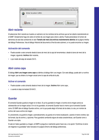  




Abrir reciente 
Al seleccionar Abrir reciente se muestra un submenú con los nombres de los archivos que se han abierto recientemente en 
el GIMP. Simplemente haga clic sobre el nombre de una imagen para volver a abrirla. Puede personalizar el número de 
elementos de esta lista cambiarndo el valor Tamaño del menú de archivos recientemente abiertos de la página Interfaz 
del diálogo Preferencias. Vea el diálogo Historial del documento al final de este submenú, si no puede encontrar su imagen. 


Activación del comando 
• Puede acceder a este comando desde la barra de menú de la caja de herramientas o desde la barra de menú de la 
    imagen, siguiendo: Archivo Abrir reciente , 

• o por medio del atajo de teclado Ctrl O . 




Abrir como capa 
El diálogo Abrir una imagen como capa es idéntico al diálogo Abrir una imagen. Con este diálogo, puede abrir un archivo 
de imagen, que se añade a la imagen actual como la capa de arriba de la pila. 


Activar el comando 
• Puede acceder a este comando desde el menú de la imagen: Archivo Abrir como capa , 

• o usando el atajo de teclado Ctrl Alt O . 




Guardar 
El comando Guardar guarda la imagen en el disco. Si ya ha guardado la imagen, el archivo de la imagen previa se 
sobreescribe con la imagen actual. Si no la ha guardado, el comando Guardar hace lo mismo que el comando Guardar 
                                                                                                                                     
                                                                                                                                    G e n e r a t e d   b y   d o c b o o k 2 o d f




como: El GIMP abre el diálogo Guardar archivo, con lo que puede elegir el formato de los datos, la ruta y en nombre de 
archivo del nuevo archivo de imagen 

Si, previamente, se guardó la imagen, automaticamente, se guarda en la misma localización, usando el mismo nombre, tipo 
de formato, tipo de archivo, y opciones. Para guardarla cambiando alguna de estas características, usé Guardar como o 
Guardar una copia. 

Si sale sin haber guardado su imagen, el GIMP le pregunta si realmente quiere hacer eso, si la opción "Confirmar el cierre  
de imágenes no guardadas" está marcada en la página Entorno del diálogo preferencias. 


GNU Image Manipulation Program                                                                                   Page 346 of 688 
Generated by docbook2odf
 