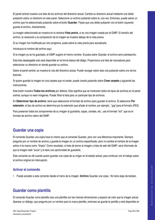  
El panel central muestra una lista de los archivos del directorio actual. Cambie su directorio actual mediante una doble 
pulsación sobre un directorio en este panel. Seleccione un archivo pulsando sobre el, una vez. Entonces, puede salvar un 
archivo que ha seleccionado pulsando sobre el botón Guardar. Fíjese que una doble pulsación con el botón izquierdo 
guarda el archivo, directamente. 

La imagen seleccionada se muestra en la ventana Vista previa, si es una imagen creada por el GIMP. El tamaño del 
archivo, la resolución y la composición de la imagen se muestra debajo de la vista previa. 

Si su imagen fué modificada por otro programa, pulse sobre la vista previa para actualizarla. 

Introduzca el nombre del archivo aquí.

Si la imagen ya se ha guardado, el GIMP sugiere el mismo nombre. Si pulsa sobre Guardar, el archivo será sobreescrito. 

Esta lista desplegable solo está disponible en la forma básica del diálgo. Proporciona una lista de marcadores para 
seleccionar un directorio en donde guardar su archivo. 

Sobre el panel central, se muestra la ruta del directorio actual. Puede navegar sobre esta ruta pulsando sobre uno de los 
botones. 

Si quiere guardar la imagen en una carpeta que no existe, puede crearla pulsando sobre Crear carpeta y siguiendo las 
instrucciones. 

Este botón muestra Todos los archivos por defecto. Esto significa que se mostrarán todos los tipos de archivos en el panel 
central, aunque no sean imágenes. Puede filtrar la lista para un particular tipo de archivos. 

En Determinar tipo de archivo, tiene que seleccionar el formato de archivo para guardar el archivo. Si selecciona Por 
extensión, el tipo de archivo se determina por la extensión que añade al nombre, por ejemplo, ".jpg" para el formato JPEG. 

Para preservar todos los componentes de su imagen al guardarla, capas, canales, etc., use el formato "xcf", que es el 
formato de archivo nativo del GIMP. 




Guardar una copia 
El comando Guardar una copia hace lo mismo que el comando Guardar, pero con una diferencia importante. Siempre 
pregunta por un nombre de archivo y guarda la imagen en un archivo especificado, pero no cambia el nombre de la imagen 
activa ni la marca como "limpia". Como resultado, si trata de borrar la imagen o trata de salir del GIMP, será informado de 
que la imagen está "sucia" y le dará una oportunidad de guardarla. 

Este comando es útil cuando quiere guardar una copia de su imgan en el estado actual, para continuar con el trabajo sobre 
el archivo original sin interrupción. 
                                                                                                                                      
                                                                                                                                     G e n e r a t e d   b y   d o c b o o k 2 o d f




Activar el comando 
• Puede acceder a este comando desde el menú de la imagen: Archivo Guardar una copia . No tiene atajo de teclado. 




Guardar como plantilla 
El comando Guardar como plantilla crea una plantilla con las mismas dimensiones y espacio de color que la imagen actual. 
Aparece un diálogo, que pregunta por un nombre para la nueva plantilla, entonces se guarda la pantilla y está disponible en 


GNU Image Manipulation Program                                                                                    Page 348 of 688 
Generated by docbook2odf
 