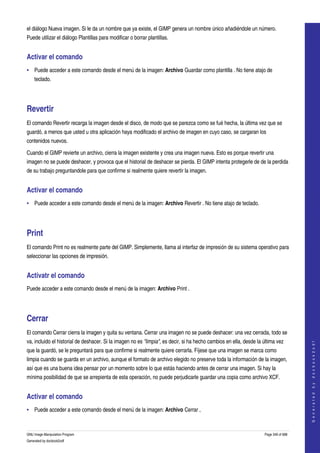  
el diálogo Nueva imagen. Si le da un nombre que ya existe, el GIMP genera un nombre único añadiéndole un número. 
Puede utilizar el diálogo Plantillas para modificar o borrar plantillas. 


Activar el comando 
• Puede acceder a este comando desde el menú de la imagen: Archivo Guardar como plantilla . No tiene atajo de 
    teclado. 




Revertir 
El comando Revertir recarga la imagen desde el disco, de modo que se parezca como se fué hecha, la última vez que se 
guardó, a menos que usted u otra aplicación haya modificado el archivo de imagen en cuyo caso, se cargaran los 
contenidos nuevos. 

Cuando el GIMP revierte un archivo, cierra la imagen existente y crea una imagen nueva. Esto es porque revertir una 
imagen no se puede deshacer, y provoca que el historial de deshacer se pierda. El GIMP intenta protegerle de de la perdida 
de su trabajo preguntandole para que confirme si realmente quiere revertir la imagen. 


Activar el comando 
• Puede acceder a este comando desde el menú de la imagen: Archivo Revertir . No tiene atajo de teclado. 




Print 
El comando Print no es realmente parte del GIMP. Simplemente, llama al interfaz de impresión de su sistema operativo para 
seleccionar las opciones de impresión. 


Activatr el comando 
Puede acceder a este comando desde el menú de la imagen: Archivo Print . 




Cerrar 
El comando Cerrar cierra la imagen y quita su ventana. Cerrar una imagen no se puede deshacer: una vez cerrada, todo se 
va, incluido el historial de deshacer. Si la imagen no es "limpia", es decir, si ha hecho cambios en ella, desde la última vez 
                                                                                                                                         
                                                                                                                                        G e n e r a t e d   b y   d o c b o o k 2 o d f




que la guardó, se le preguntará para que confirme si realmente quiere cerrarla. Fíjese que una imagen se marca como 
limpia cuando se guarda en un archivo, aunque el formato de archivo elegido no preserve toda la información de la imagen, 
así que es una buena idea pensar por un momento sobre lo que estás haciendo antes de cerrar una imagen. Si hay la 
mínima posibilidad de que se arrepienta de esta operación, no puede perjudicarle guardar una copia como archivo XCF. 


Activar el comando 
• Puede acceder a este comando desde el menú de la imagen: Archivo Cerrar , 



GNU Image Manipulation Program                                                                                       Page 349 of 688 
Generated by docbook2odf
 