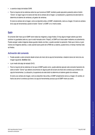  
• o usando el atajo de teclado CtrlW. 

• Para la mayoria de los sistemas sobre los que funciona el GIMP, también puede ejecutarlo pulsando sobre el botón 
    "Cerrar", en algún lugar en la barra de título de la ventana de la imagen. La localización y apariencia de este botón la 
    determina el sistema de ventanas y el gestor de ventanas. 

    Si cierra la ventana de la imagen, como se describió antes, el GIMP, simplemente, cierra su imagen. Si cierra la ventana 
    de la caja de herramientas usando el botón "Cerrar", el GIMP, en si mismo existe. 




Salir 
El comando Salir hace que el GIMP cierre todas las imágenes y luego finalice. Si hay alguna imagen abierta que tiene 
cambios no guardados (esto es, que no está marcada como "limpia"), el GIMP se lo hace saber mediante una advertencia. 
Puede escoger cuáles imágenes desea guardar desde una lista, o puede cancelar la operación. Note que si tiene un gran 
número de imágenes abiertas, o está usando buena parte de la RAM de su sistema, puede tomar un tiempo mientras todo 
se finaliza. 


Activación del comando 
• Puede acceder a este comando desde la barra de menú de la caja de herramientas o desde la barra de menú de una 
    imagen siguiendo: Archivo Salir , 

• o por medio del atajo de teclado Ctrl Q . 

• Para la mayoría de los sistemas en los que el GIMP puede correr, puede además ejecutar este comando haciendo clic 
    sobre el botón "Cerrar" que debería encontrarse en alguna parte de la barra de título de la ventana que contiene a la 
    caja de herramientas. La ubicación y la apariencia de este botón la determina el sistema gestor de ventanas. 

    Si cierra una ventana de imagen, como se describió más arriba, el GIMP simplemente cierra su imagen. En cambio, el 
    hecho de cerrar la ventana que tiene a la caja de herramientas provoca que el GIMP mismo se cierre. 




                                                                                                                                        
                                                                                                                                       G e n e r a t e d   b y   d o c b o o k 2 o d f




GNU Image Manipulation Program                                                                                      Page 350 of 688 
Generated by docbook2odf
 